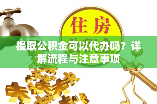 中江提取公积金可以代办吗？详解流程与注意事项