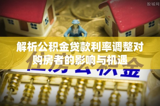 中江解析公积金贷款利率调整对购房者的影响与机遇