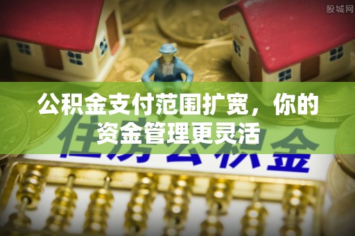 中江公积金支付范围扩宽，你的资金管理更灵活