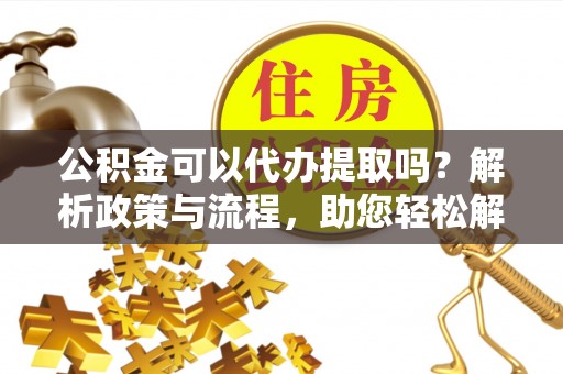 中江公积金可以代办提取吗？解析政策与流程，助您轻松解决疑问