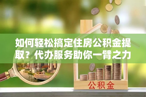 中江如何轻松搞定住房公积金提取？代办服务助你一臂之力